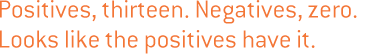 Positives, thirteen. Negatives, zero. Looks like the positives have it.